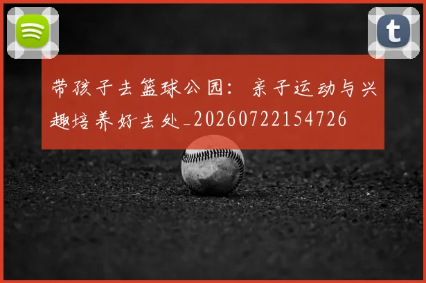 带孩子去篮球公园：亲子运动与兴趣培养好去处_20260722154726