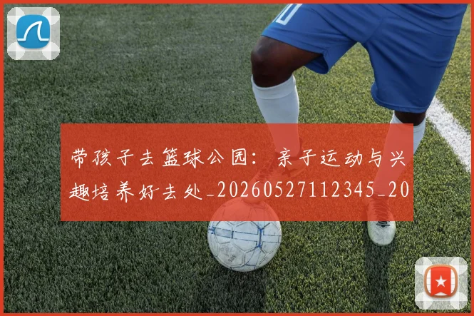 带孩子去篮球公园:亲子运动与兴趣培养好去处_20260527112345_20260722154729