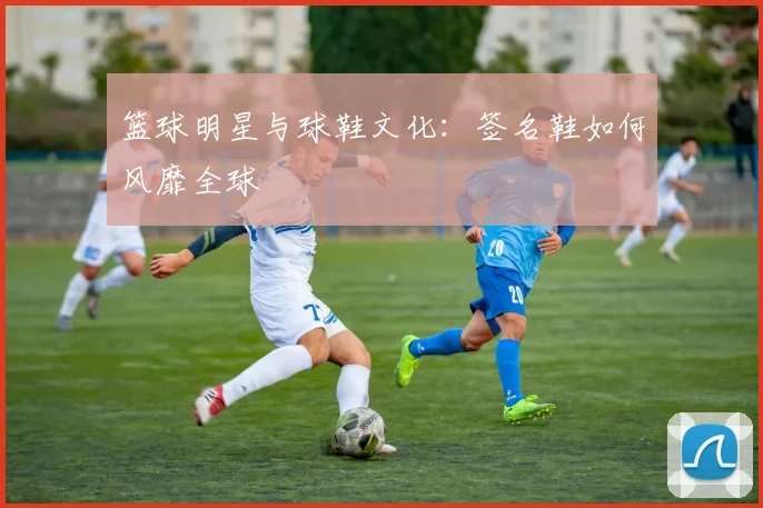 篮球明星与球鞋文化:签名鞋如何风靡全球