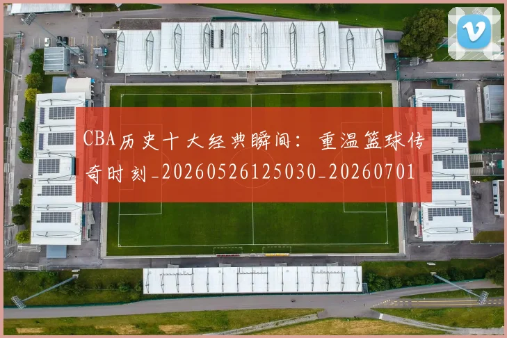 CBA历史十大经典瞬间:重温篮球传奇时刻_20260526125030_20260701210326_20260712044018