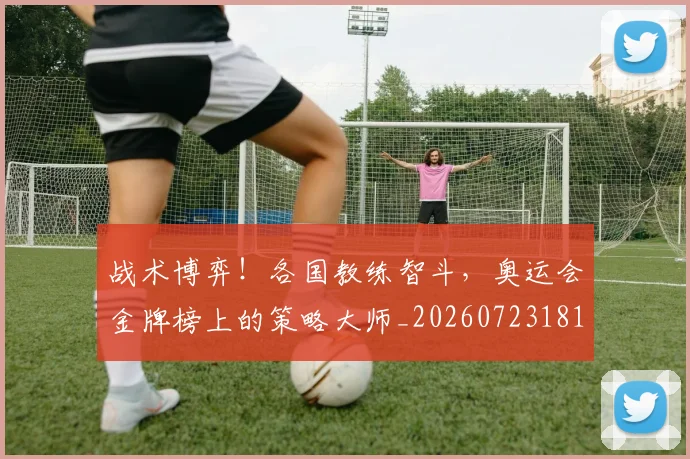 战术博弈!各国教练智斗,奥运会金牌榜上的策略大师_20260723181529