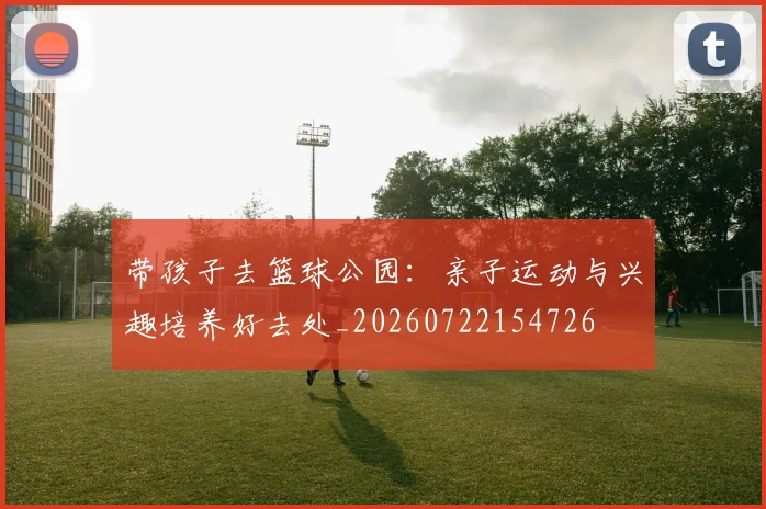 带孩子去篮球公园：亲子运动与兴趣培养好去处_20260722154726