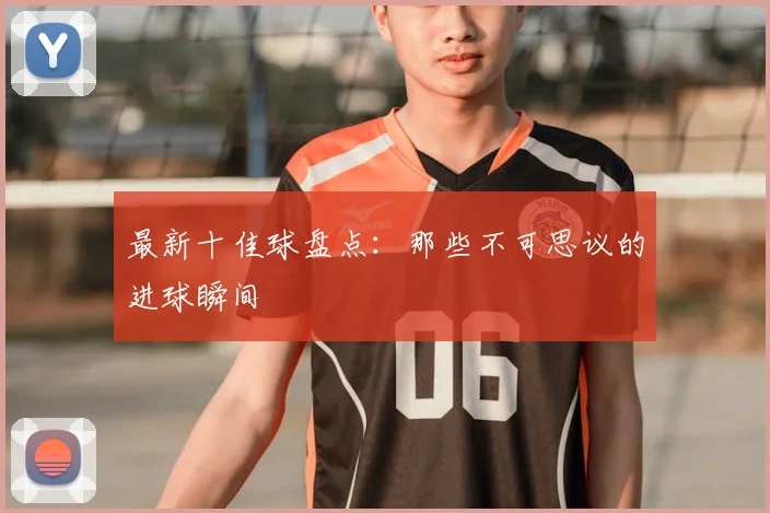 最新十佳球盘点：那些不可思议的进球瞬间