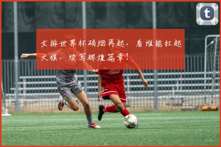 女排世界杯硝烟再起，看谁能扛起大旗，续写辉煌篇章！