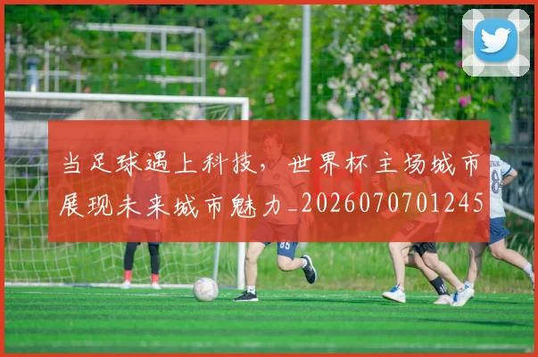 当足球遇上科技,世界杯主场城市展现未来城市魅力_20260707012452