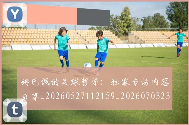 姆巴佩的足球哲学：独家专访内容分享_20260527112159_20260703231921