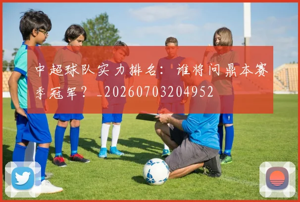 中超球队实力排名：谁将问鼎本赛季冠军？_20260703204952
