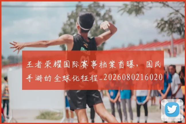王者荣耀国际赛事档案首曝,国民手游的全球化征程_20260802160205