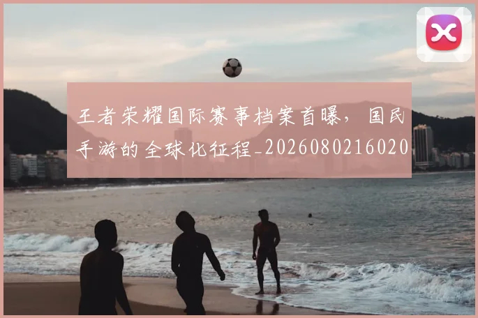 王者荣耀国际赛事档案首曝，国民手游的全球化征程_20260802160205