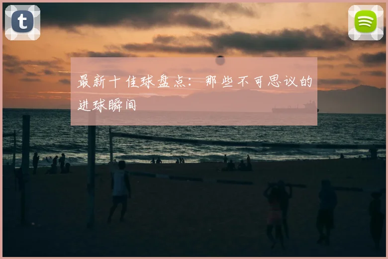 最新十佳球盘点:那些不可思议的进球瞬间