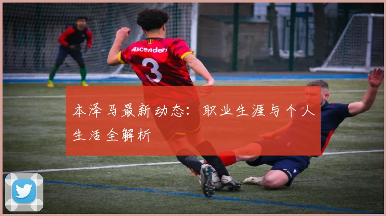 本泽马最新动态:职业生涯与个人生活全解析