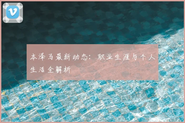 本泽马最新动态：职业生涯与个人生活全解析