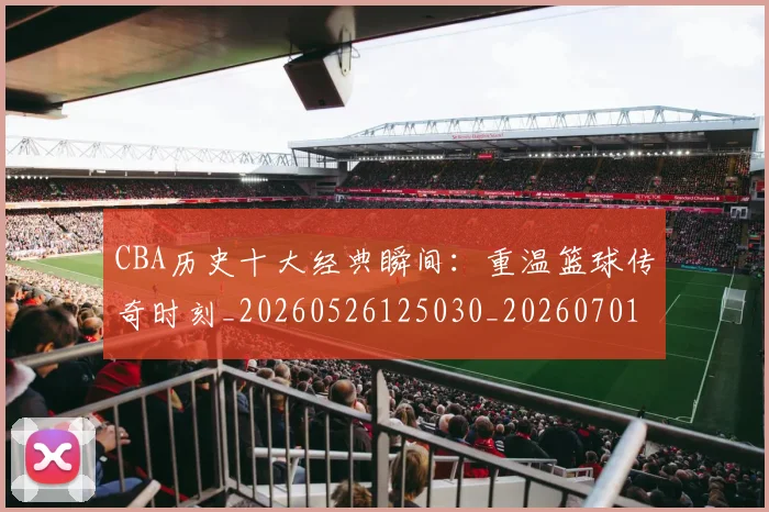 CBA历史十大经典瞬间：重温篮球传奇时刻_20260526125030_20260701210326_20260712044018