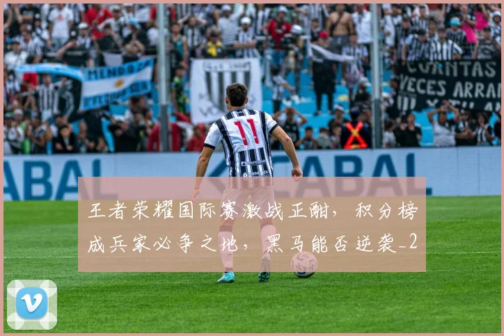 王者荣耀国际赛激战正酣，积分榜成兵家必争之地，黑马能否逆袭_20260708191415