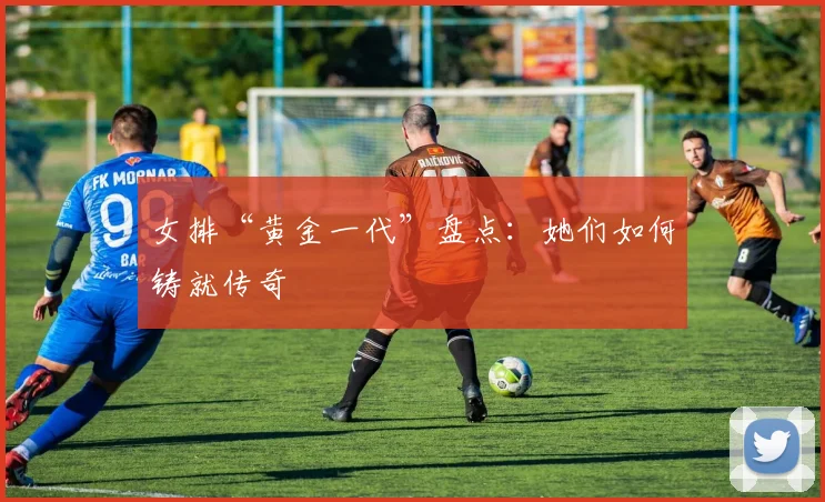 女排“黄金一代”盘点:她们如何铸就传奇