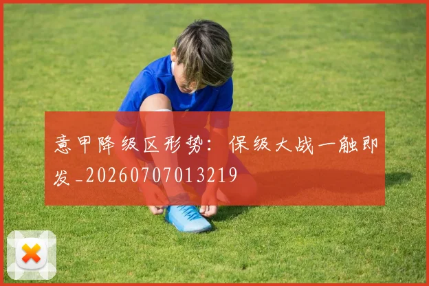 意甲降级区形势:保级大战一触即发_20260707013219