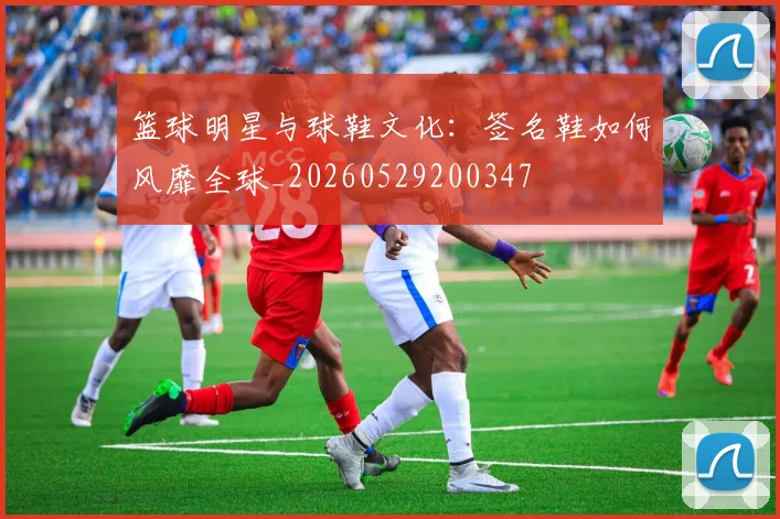 篮球明星与球鞋文化:签名鞋如何风靡全球_20260529200347