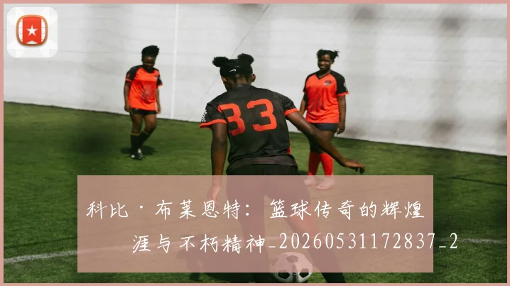 科比·布莱恩特：篮球传奇的辉煌生涯与不朽精神_20260531172837_20260708195047_20260802164926
