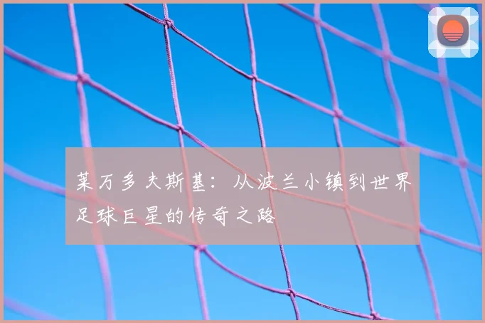莱万多夫斯基:从波兰小镇到世界足球巨星的传奇之路