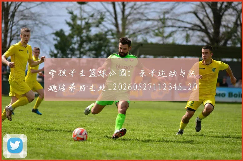 带孩子去篮球公园：亲子运动与兴趣培养好去处_20260527112345_20260722154729