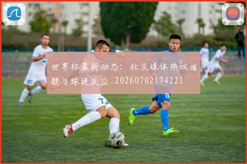 世界杯最新动态:社交媒体热议话题与球迷反应_20260702174221