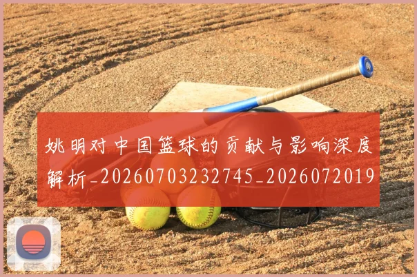 姚明对中国篮球的贡献与影响深度解析_20260703232745_20260720191824