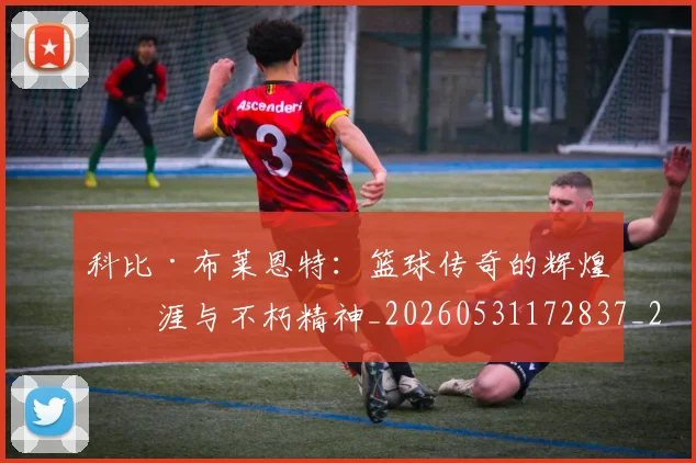科比·布莱恩特：篮球传奇的辉煌生涯与不朽精神_20260531172837_20260708195047_20260802164926