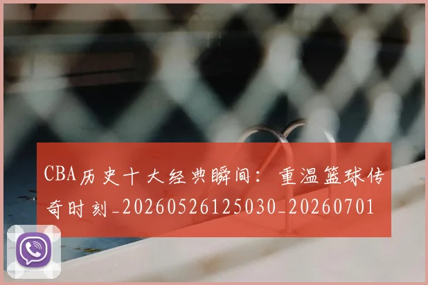 CBA历史十大经典瞬间:重温篮球传奇时刻_20260526125030_20260701210326