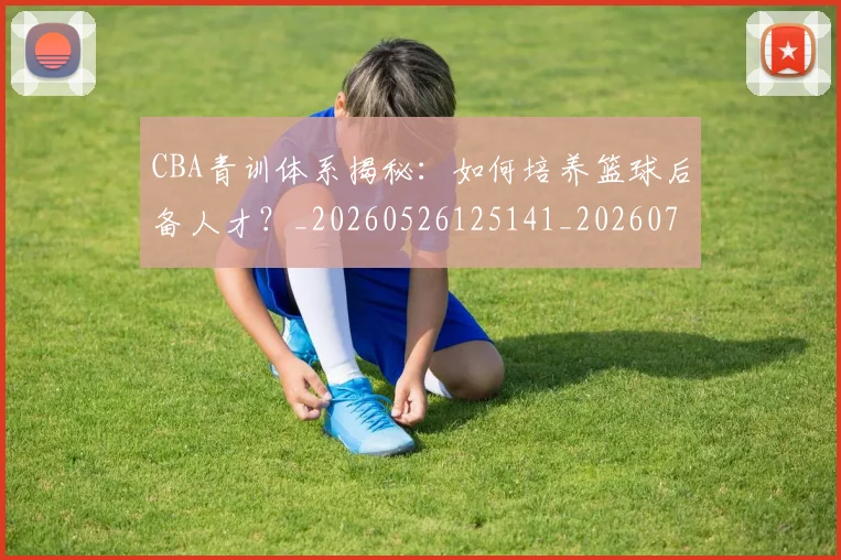 CBA青训体系揭秘：如何培养篮球后备人才？_20260526125141_20260701212300