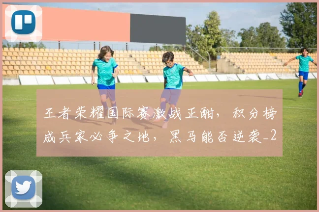 王者荣耀国际赛激战正酣，积分榜成兵家必争之地，黑马能否逆袭_20260708191415