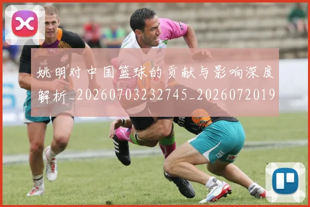 姚明对中国篮球的贡献与影响深度解析_20260703232745_20260720191824
