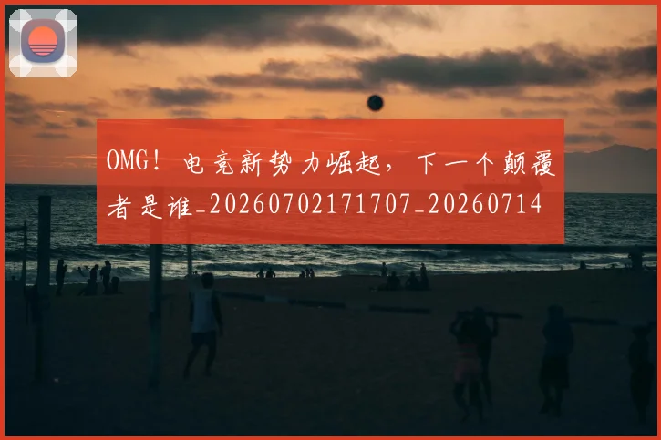 OMG!电竞新势力崛起,下一个颠覆者是谁_20260702171707_20260714214854